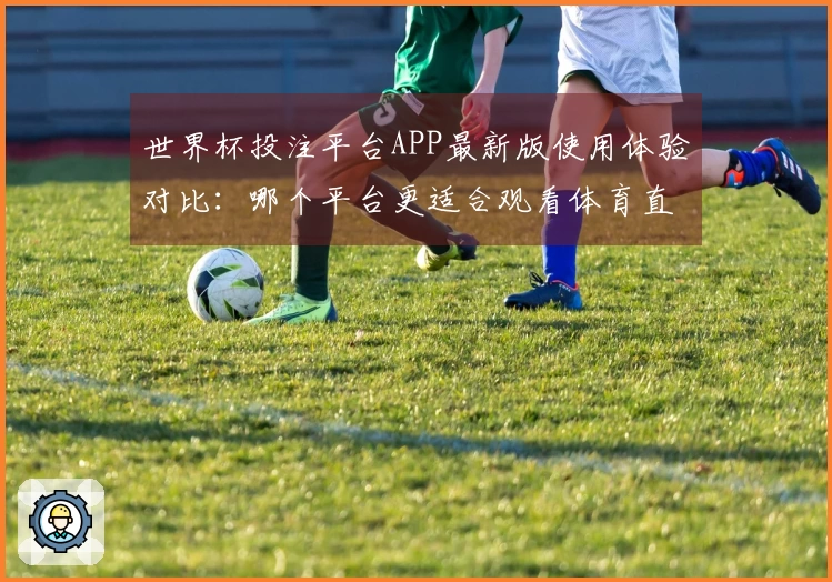 世界杯投注平台APP最新版使用体验对比：哪个平台更适合观看体育直播？